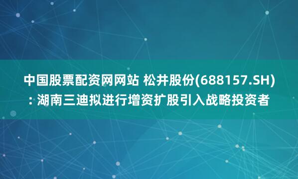 中国股票配资网网站 松井股份(688157.SH): 湖南三迪拟进行增资扩股引入战略投资者