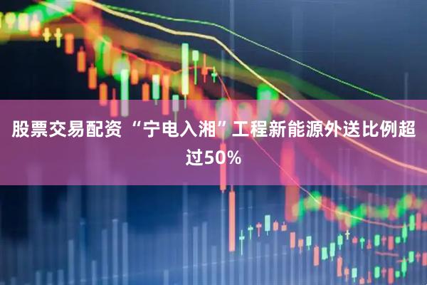 股票交易配资 “宁电入湘”工程新能源外送比例超过50%