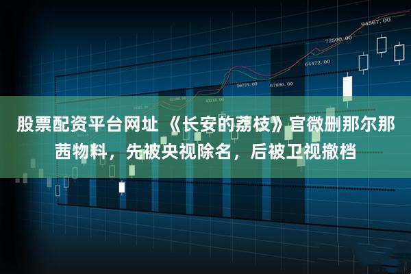 股票配资平台网址 《长安的荔枝》官微删那尔那茜物料，先被央视除名，后被卫视撤档
