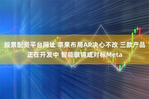 股票配资平台网址 苹果布局AR决心不改 三款产品正在开发中 智能眼镜或对标Meta