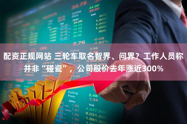 配资正规网站 三轮车取名智界、问界？工作人员称并非“碰瓷”，公司股价去年涨近300%