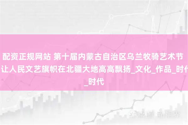 配资正规网站 第十届内蒙古自治区乌兰牧骑艺术节 | 让人民文艺旗帜在北疆大地高高飘扬_文化_作品_时代