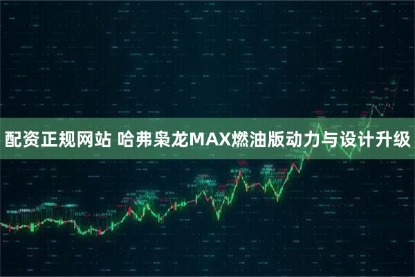 配资正规网站 哈弗枭龙MAX燃油版动力与设计升级