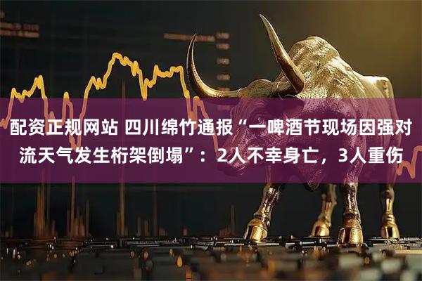 配资正规网站 四川绵竹通报“一啤酒节现场因强对流天气发生桁架倒塌”：2人不幸身亡，3人重伤