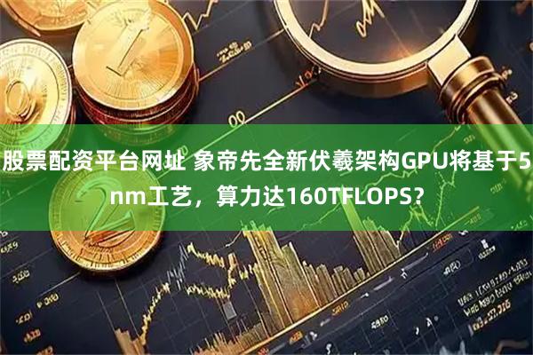 股票配资平台网址 象帝先全新伏羲架构GPU将基于5nm工艺，算力达160TFLOPS？