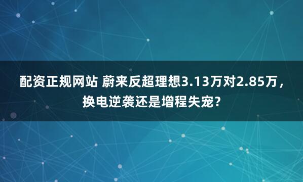 配资正规网站 蔚来反超理想3.13万对2.85万，换电逆袭还是增程失宠？