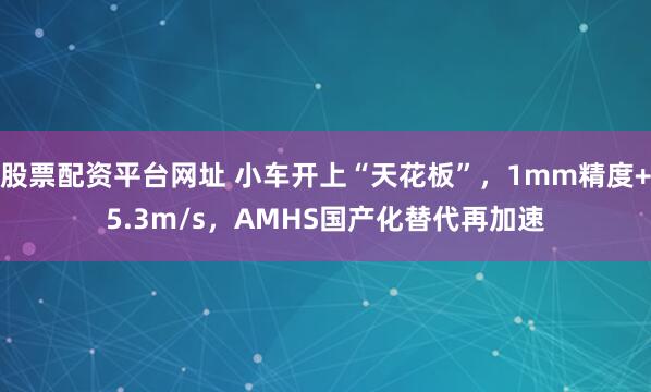 股票配资平台网址 小车开上“天花板”，1mm精度+5.3m/s，AMHS国产化替代再加速