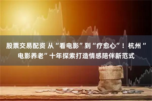 股票交易配资 从“看电影”到“疗愈心”！杭州“电影养老”十年探索打造情感陪伴新范式