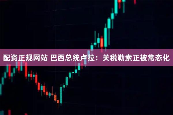 配资正规网站 巴西总统卢拉：关税勒索正被常态化
