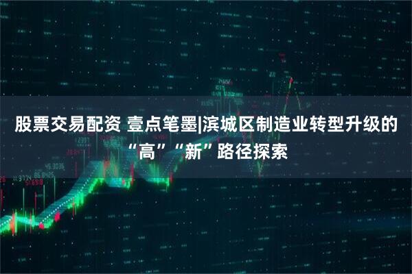 股票交易配资 壹点笔墨|滨城区制造业转型升级的“高”“新”路径探索