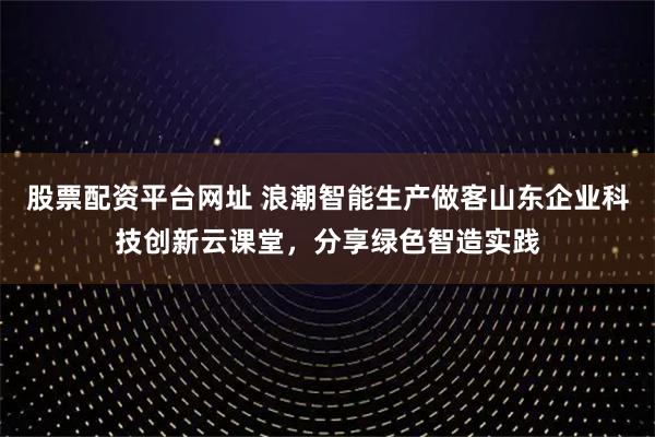 股票配资平台网址 浪潮智能生产做客山东企业科技创新云课堂，分享绿色智造实践