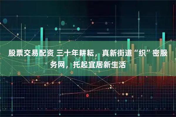 股票交易配资 三十年耕耘，真新街道“织”密服务网，托起宜居新生活