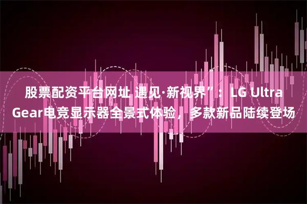 股票配资平台网址 遇见·新视界”：LG UltraGear电竞显示器全景式体验，多款新品陆续登场