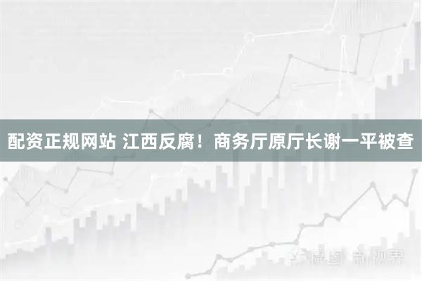 配资正规网站 江西反腐！商务厅原厅长谢一平被查