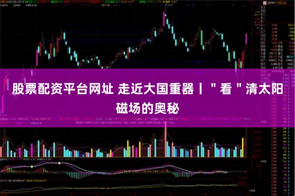 股票配资平台网址 走近大国重器丨＂看＂清太阳磁场的奥秘