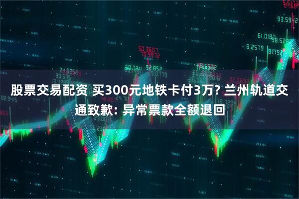 股票交易配资 买300元地铁卡付3万? 兰州轨道交通致歉: 异常票款全额退回