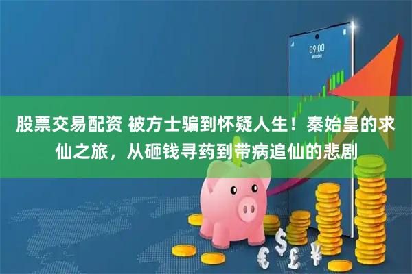 股票交易配资 被方士骗到怀疑人生！秦始皇的求仙之旅，从砸钱寻药到带病追仙的悲剧