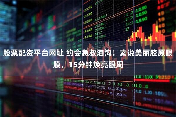 股票配资平台网址 约会急救泪沟！素说美丽胶原眼膜，15分钟焕亮眼周