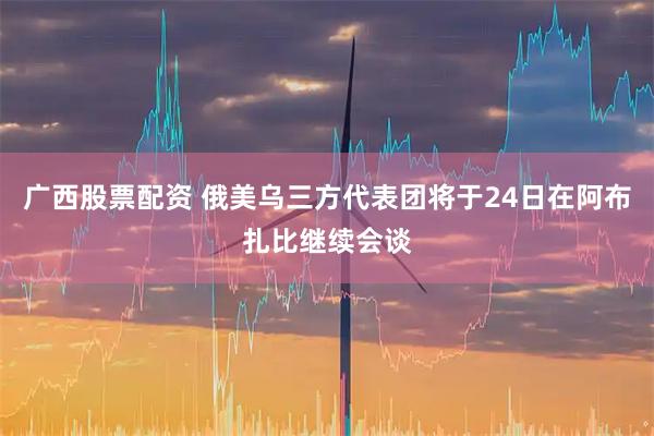 广西股票配资 俄美乌三方代表团将于24日在阿布扎比继续会谈